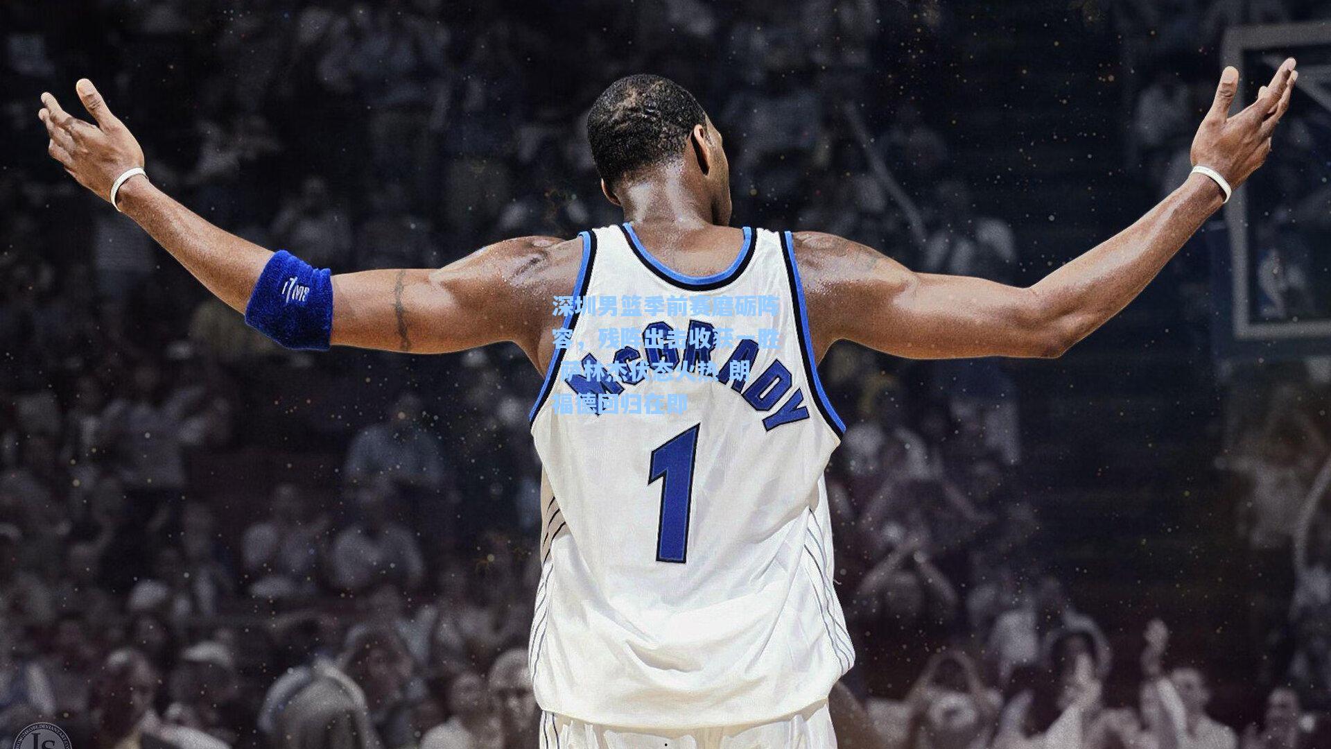深圳男篮季前赛磨砺阵容，残阵出击收获一胜 萨林杰状态火热 朗福德回归在即