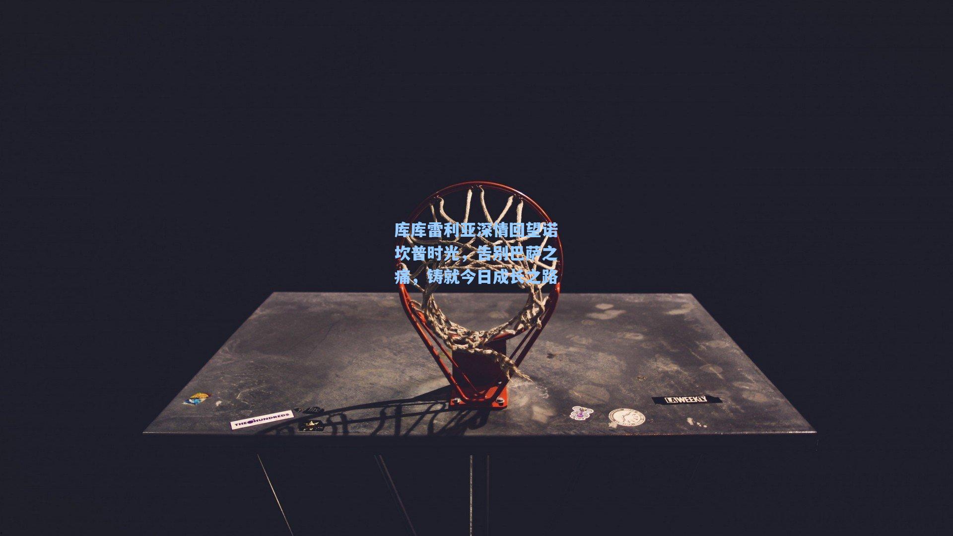 库库雷利亚深情回望诺坎普时光，告别巴萨之痛，铸就今日成长之路